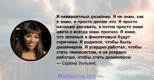 Я невероятный дизайнер. Я не знаю, как я знаю, и просто делаю это. Я просто начинаю рисовать, а потом просто знаю цвета и всегда знаю прогноз. Я знаю, что зеленый и фиолетовый будут горячими. Я родился, чтобы быть