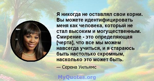 Я никогда не оставлял свои корни. Вы можете идентифицировать меня как человека, который не стал высоким и могущественным. Смирение - это определяющая [черта], что все мы можем навсегда учиться, и я стараюсь быть