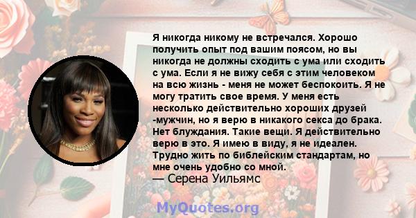 Я никогда никому не встречался. Хорошо получить опыт под вашим поясом, но вы никогда не должны сходить с ума или сходить с ума. Если я не вижу себя с этим человеком на всю жизнь - меня не может беспокоить. Я не могу