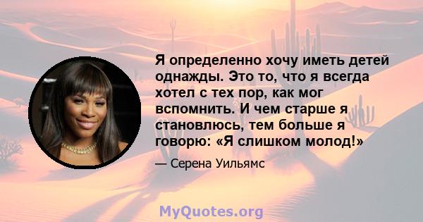 Я определенно хочу иметь детей однажды. Это то, что я всегда хотел с тех пор, как мог вспомнить. И чем старше я становлюсь, тем больше я говорю: «Я слишком молод!»