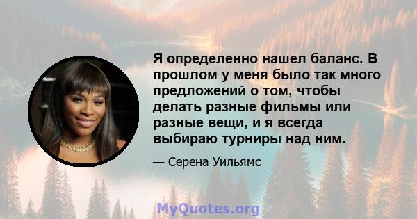 Я определенно нашел баланс. В прошлом у меня было так много предложений о том, чтобы делать разные фильмы или разные вещи, и я всегда выбираю турниры над ним.