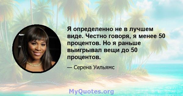 Я определенно не в лучшем виде. Честно говоря, я менее 50 процентов. Но я раньше выигрывал вещи до 50 процентов.