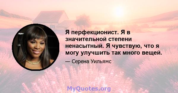 Я перфекционист. Я в значительной степени ненасытный. Я чувствую, что я могу улучшить так много вещей.