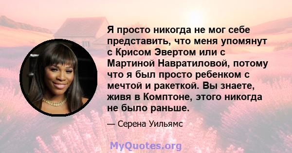 Я просто никогда не мог себе представить, что меня упомянут с Крисом Эвертом или с Мартиной Навратиловой, потому что я был просто ребенком с мечтой и ракеткой. Вы знаете, живя в Комптоне, этого никогда не было раньше.