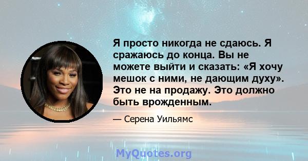 Я просто никогда не сдаюсь. Я сражаюсь до конца. Вы не можете выйти и сказать: «Я хочу мешок с ними, не дающим духу». Это не на продажу. Это должно быть врожденным.