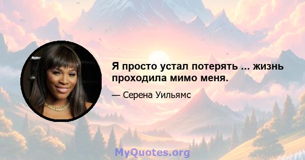 Я просто устал потерять ... жизнь проходила мимо меня.