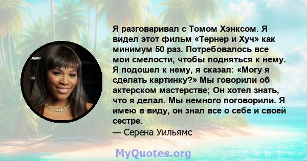 Я разговаривал с Томом Хэнксом. Я видел этот фильм «Тернер и Хуч» как минимум 50 раз. Потребовалось все мои смелости, чтобы подняться к нему. Я подошел к нему, я сказал: «Могу я сделать картинку?» Мы говорили об