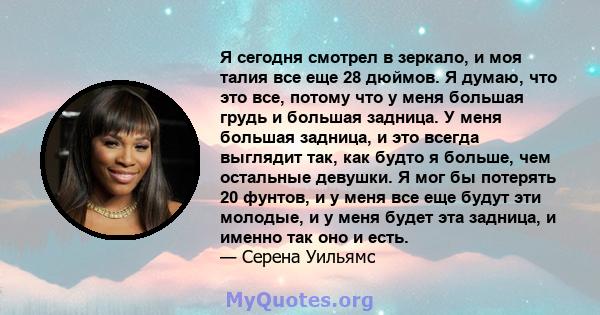 Я сегодня смотрел в зеркало, и моя талия все еще 28 дюймов. Я думаю, что это все, потому что у меня большая грудь и большая задница. У меня большая задница, и это всегда выглядит так, как будто я больше, чем остальные