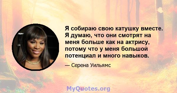 Я собираю свою катушку вместе. Я думаю, что они смотрят на меня больше как на актрису, потому что у меня большой потенциал и много навыков.