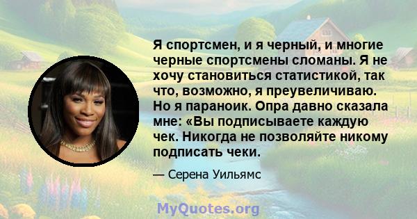 Я спортсмен, и я черный, и многие черные спортсмены сломаны. Я не хочу становиться статистикой, так что, возможно, я преувеличиваю. Но я параноик. Опра давно сказала мне: «Вы подписываете каждую чек. Никогда не