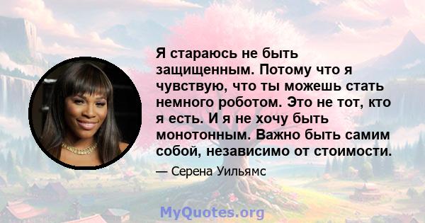 Я стараюсь не быть защищенным. Потому что я чувствую, что ты можешь стать немного роботом. Это не тот, кто я есть. И я не хочу быть монотонным. Важно быть самим собой, независимо от стоимости.