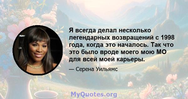 Я всегда делал несколько легендарных возвращений с 1998 года, когда это началось. Так что это было вроде моего мою МО для всей моей карьеры.