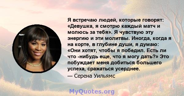 Я встречаю людей, которые говорят: «Девушка, я смотрю каждый матч и молюсь за тебя». Я чувствую эту энергию и эти молитвы. Иногда, когда я на корте, в глубине души, я думаю: «Они хотят, чтобы я победил. Есть ли что