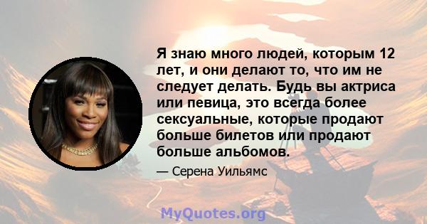 Я знаю много людей, которым 12 лет, и они делают то, что им не следует делать. Будь вы актриса или певица, это всегда более сексуальные, которые продают больше билетов или продают больше альбомов.