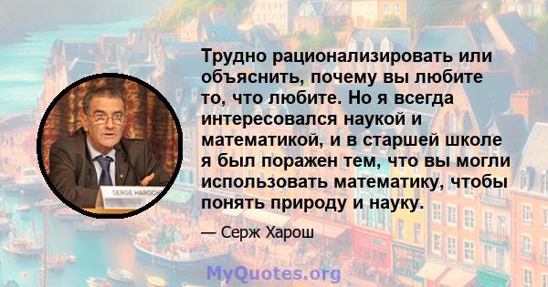 Трудно рационализировать или объяснить, почему вы любите то, что любите. Но я всегда интересовался наукой и математикой, и в старшей школе я был поражен тем, что вы могли использовать математику, чтобы понять природу и