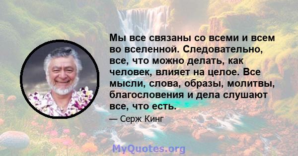 Мы все связаны со всеми и всем во вселенной. Следовательно, все, что можно делать, как человек, влияет на целое. Все мысли, слова, образы, молитвы, благословения и дела слушают все, что есть.