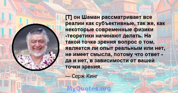 [T] он Шаман рассматривает все реалии как субъективные, так же, как некоторые современные физики -теоретики начинают делать. На такой точке зрения вопрос о том, является ли опыт реальным или нет, не имеет смысла, потому 