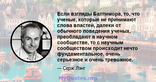 Если взгляды Балтимора, то, что ученые, которые не принимают слова властей, далеки от обычного поведения ученых, преобладают в научном сообществе, то с научным сообществом происходит нечто фундаментальное, очень