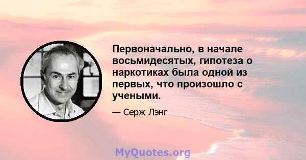 Первоначально, в начале восьмидесятых, гипотеза о наркотиках была одной из первых, что произошло с учеными.