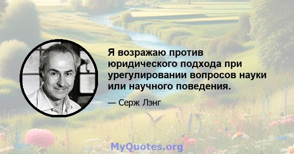 Я возражаю против юридического подхода при урегулировании вопросов науки или научного поведения.