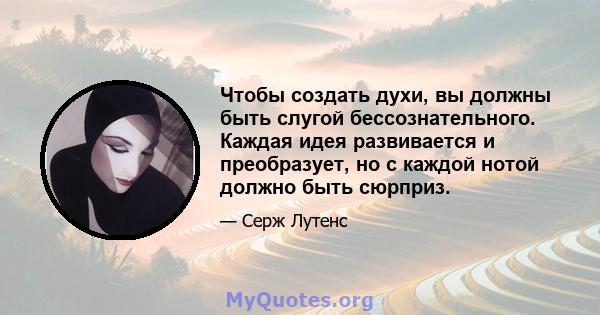 Чтобы создать духи, вы должны быть слугой бессознательного. Каждая идея развивается и преобразует, но с каждой нотой должно быть сюрприз.