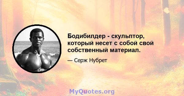 Бодибилдер - скульптор, который несет с собой свой собственный материал.