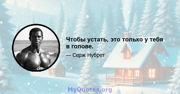 Чтобы устать, это только у тебя в голове.