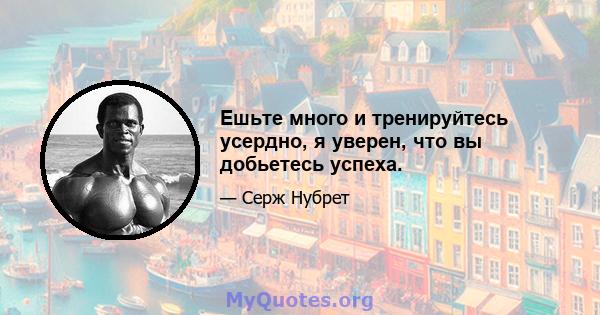 Ешьте много и тренируйтесь усердно, я уверен, что вы добьетесь успеха.