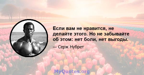 Если вам не нравится, не делайте этого. Но не забывайте об этом: нет боли, нет выгоды.