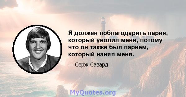 Я должен поблагодарить парня, который уволил меня, потому что он также был парнем, который нанял меня.