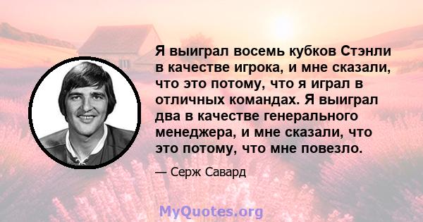 Я выиграл восемь кубков Стэнли в качестве игрока, и мне сказали, что это потому, что я играл в отличных командах. Я выиграл два в качестве генерального менеджера, и мне сказали, что это потому, что мне повезло.