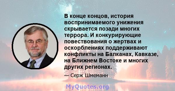 В конце концов, история воспринимаемого унижения скрывается позади многих террора. И конкурирующие повествования о жертвах и оскорблениях поддерживают конфликты на Балканах, Кавказе, на Ближнем Востоке и многих других