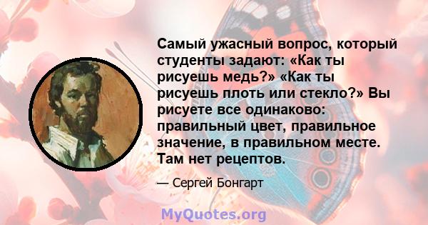 Самый ужасный вопрос, который студенты задают: «Как ты рисуешь медь?» «Как ты рисуешь плоть или стекло?» Вы рисуете все одинаково: правильный цвет, правильное значение, в правильном месте. Там нет рецептов.