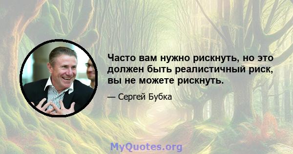 Часто вам нужно рискнуть, но это должен быть реалистичный риск, вы не можете рискнуть.