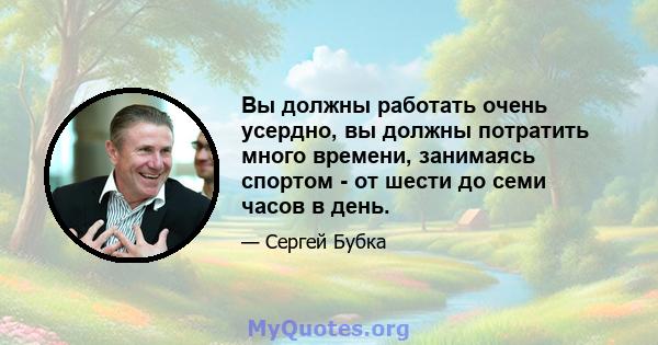 Вы должны работать очень усердно, вы должны потратить много времени, занимаясь спортом - от шести до семи часов в день.