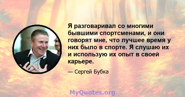 Я разговаривал со многими бывшими спортсменами, и они говорят мне, что лучшее время у них было в спорте. Я слушаю их и использую их опыт в своей карьере.