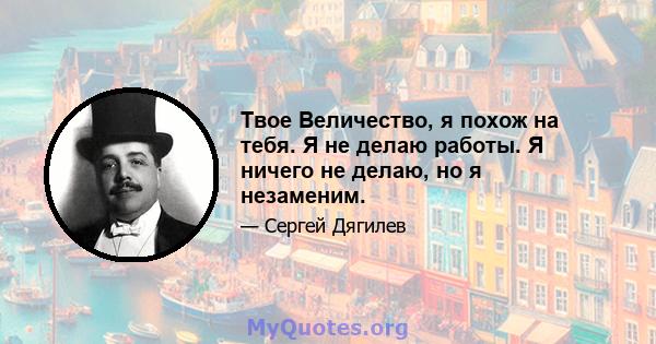 Твое Величество, я похож на тебя. Я не делаю работы. Я ничего не делаю, но я незаменим.