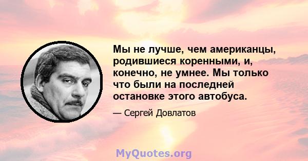 Мы не лучше, чем американцы, родившиеся коренными, и, конечно, не умнее. Мы только что были на последней остановке этого автобуса.