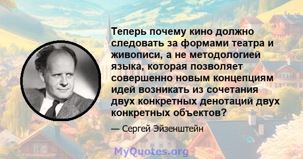 Теперь почему кино должно следовать за формами театра и живописи, а не методологией языка, которая позволяет совершенно новым концепциям идей возникать из сочетания двух конкретных денотаций двух конкретных объектов?