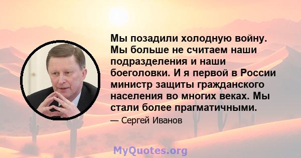 Мы позадили холодную войну. Мы больше не считаем наши подразделения и наши боеголовки. И я первой в России министр защиты гражданского населения во многих веках. Мы стали более прагматичными.