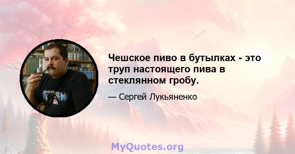 Чешское пиво в бутылках - это труп настоящего пива в стеклянном гробу.