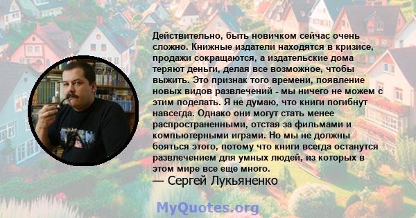 Действительно, быть новичком сейчас очень сложно. Книжные издатели находятся в кризисе, продажи сокращаются, а издательские дома теряют деньги, делая все возможное, чтобы выжить. Это признак того времени, появление