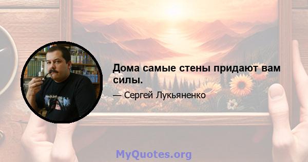 Дома самые стены придают вам силы.