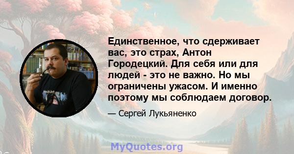 Единственное, что сдерживает вас, это страх, Антон Городецкий. Для себя или для людей - это не важно. Но мы ограничены ужасом. И именно поэтому мы соблюдаем договор.