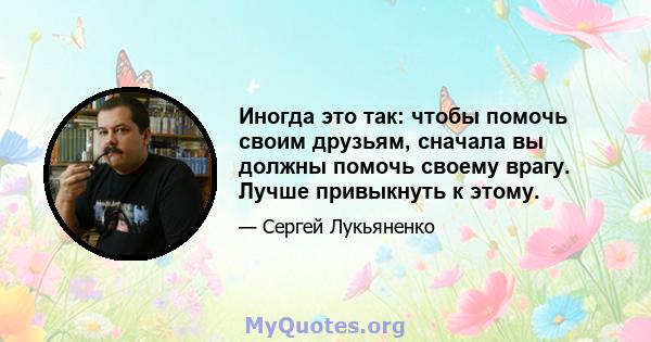 Иногда это так: чтобы помочь своим друзьям, сначала вы должны помочь своему врагу. Лучше привыкнуть к этому.