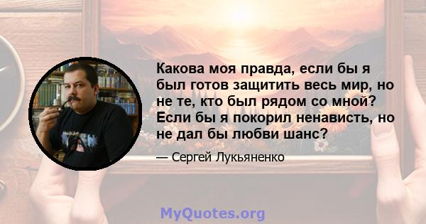 Какова моя правда, если бы я был готов защитить весь мир, но не те, кто был рядом со мной? Если бы я покорил ненависть, но не дал бы любви шанс?