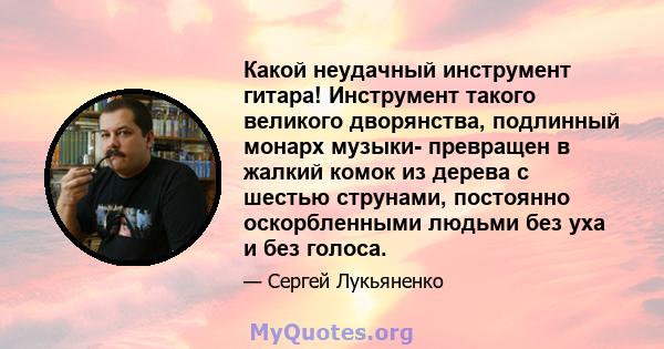 Какой неудачный инструмент гитара! Инструмент такого великого дворянства, подлинный монарх музыки- превращен в жалкий комок из дерева с шестью струнами, постоянно оскорбленными людьми без уха и без голоса.