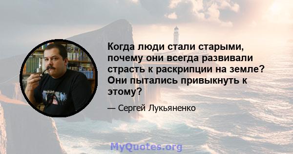 Когда люди стали старыми, почему они всегда развивали страсть к раскрипции на земле? Они пытались привыкнуть к этому?