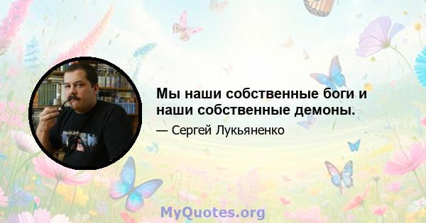 Мы наши собственные боги и наши собственные демоны.