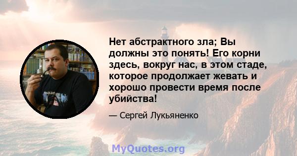 Нет абстрактного зла; Вы должны это понять! Его корни здесь, вокруг нас, в этом стаде, которое продолжает жевать и хорошо провести время после убийства!